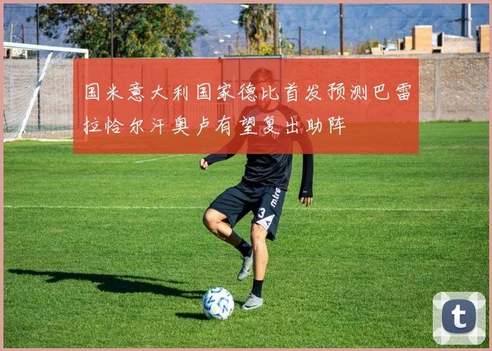 国米意大利国家德比首发预测巴雷拉恰尔汗奥卢有望复出助阵