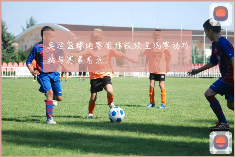奥运篮球比赛直播视频呈现赛场对抗与赛事看点